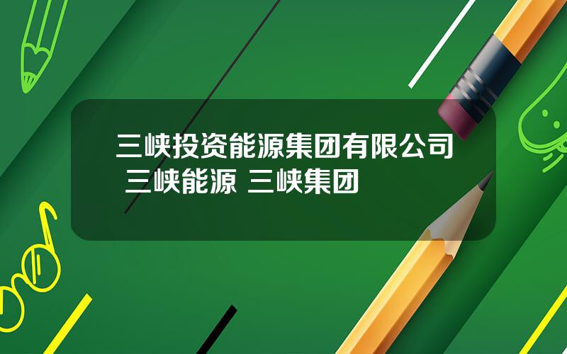 三峡投资能源集团有限公司 三峡能源 三峡集团